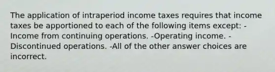 The application of intraperiod income taxes requires that income taxes be apportioned to each of the following items except: -Income from continuing operations. -Operating income. -Discontinued operations. -All of the other answer choices are incorrect.