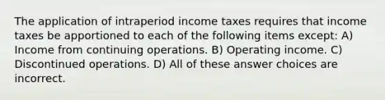 The application of intraperiod income taxes requires that income taxes be apportioned to each of the following items except: A) Income from continuing operations. B) Operating income. C) Discontinued operations. D) All of these answer choices are incorrect.