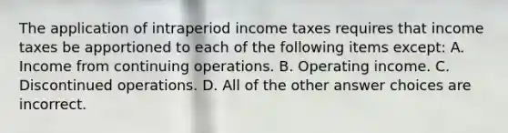 The application of intraperiod income taxes requires that income taxes be apportioned to each of the following items except: A. Income from continuing operations. B. Operating income. C. Discontinued operations. D. All of the other answer choices are incorrect.