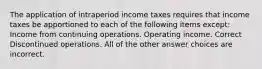 The application of intraperiod income taxes requires that income taxes be apportioned to each of the following items except: Income from continuing operations. Operating income. Correct Discontinued operations. All of the other answer choices are incorrect.