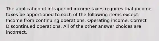 The application of intraperiod income taxes requires that income taxes be apportioned to each of the following items except: Income from continuing operations. Operating income. Correct Discontinued operations. All of the other answer choices are incorrect.