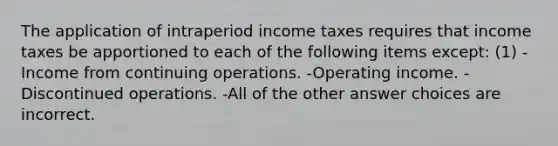 The application of intraperiod income taxes requires that income taxes be apportioned to each of the following items except: (1) -Income from continuing operations. -Operating income. -Discontinued operations. -All of the other answer choices are incorrect.