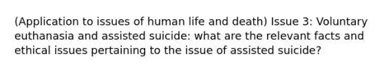 (Application to issues of human life and death) Issue 3: Voluntary euthanasia and assisted suicide: what are the relevant facts and ethical issues pertaining to the issue of assisted suicide?