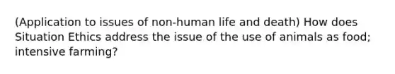 (Application to issues of non-human life and death) How does Situation Ethics address the issue of the use of animals as food; intensive farming?