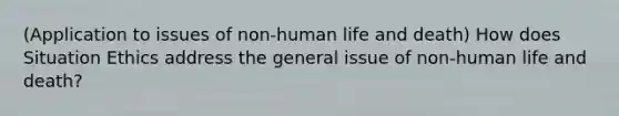 (Application to issues of non-human life and death) How does Situation Ethics address the general issue of non-human life and death?