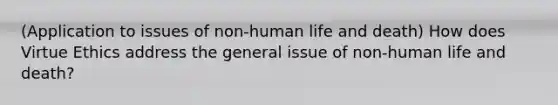 (Application to issues of non-human life and death) How does Virtue Ethics address the general issue of non-human life and death?