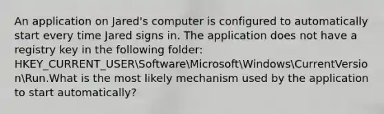 An application on Jared's computer is configured to automatically start every time Jared signs in. The application does not have a registry key in the following folder: HKEY_CURRENT_USERSoftwareMicrosoftWindowsCurrentVersionRun.What is the most likely mechanism used by the application to start automatically?