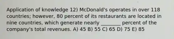 Application of knowledge 12) McDonald's operates in over 118 countries; however, 80 percent of its restaurants are located in nine countries, which generate nearly ________ percent of the company's total revenues. A) 45 B) 55 C) 65 D) 75 E) 85