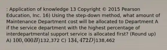 : Application of knowledge 13 Copyright © 2015 Pearson Education, Inc. 16) Using the step-down method, what amount of Maintenance Department cost will be allocated to Department A if the service department with the highest percentage of interdepartmental support service is allocated first? (Round up) A) 100,000 B)132,372 C) 134,472 D)138,462