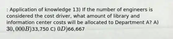 : Application of knowledge 13) If the number of engineers is considered the cost driver, what amount of library and information center costs will be allocated to Department A? A) 30,000 B)33,750 C) 0 D)66,667