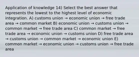 Application of knowledge 14) Select the best answer that represents the lowest to the highest level of economic integration. A) customs union → economic union → free trade area → common market B) economic union → customs union → common market → free trade area C) common market → free trade area → economic union → customs union D) free trade area → customs union → common market → economic union E) common market → economic union → customs union → free trade area