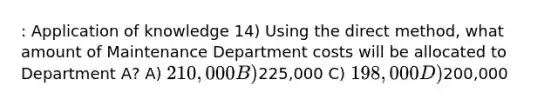 : Application of knowledge 14) Using the direct method, what amount of Maintenance Department costs will be allocated to Department A? A) 210,000 B)225,000 C) 198,000 D)200,000