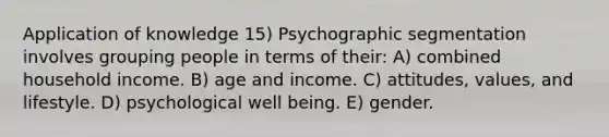 Application of knowledge 15) Psychographic segmentation involves grouping people in terms of their: A) combined household income. B) age and income. C) attitudes, values, and lifestyle. D) psychological well being. E) gender.