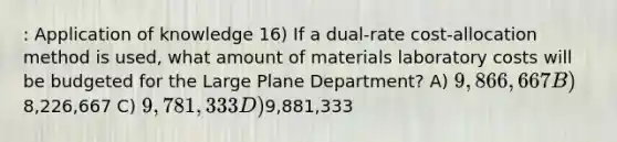 : Application of knowledge 16) If a dual-rate cost-allocation method is used, what amount of materials laboratory costs will be budgeted for the Large Plane Department? A) 9,866,667 B)8,226,667 C) 9,781,333 D)9,881,333