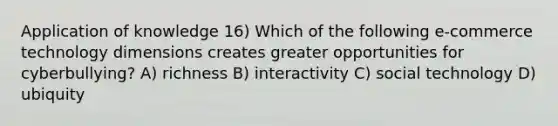 Application of knowledge 16) Which of the following e-commerce technology dimensions creates greater opportunities for cyberbullying? A) richness B) interactivity C) social technology D) ubiquity