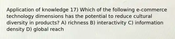 Application of knowledge 17) Which of the following e-commerce technology dimensions has the potential to reduce cultural diversity in products? A) richness B) interactivity C) information density D) global reach