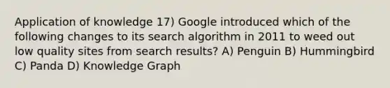 Application of knowledge 17) Google introduced which of the following changes to its search algorithm in 2011 to weed out low quality sites from search results? A) Penguin B) Hummingbird C) Panda D) Knowledge Graph