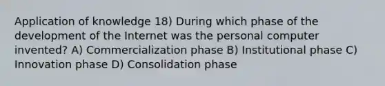 Application of knowledge 18) During which phase of the development of the Internet was the personal computer invented? A) Commercialization phase B) Institutional phase C) Innovation phase D) Consolidation phase