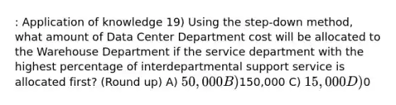 : Application of knowledge 19) Using the step-down method, what amount of Data Center Department cost will be allocated to the Warehouse Department if the service department with the highest percentage of interdepartmental support service is allocated first? (Round up) A) 50,000 B)150,000 C) 15,000 D)0