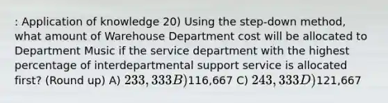 : Application of knowledge 20) Using the step-down method, what amount of Warehouse Department cost will be allocated to Department Music if the service department with the highest percentage of interdepartmental support service is allocated first? (Round up) A) 233,333 B)116,667 C) 243,333 D)121,667