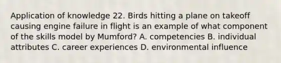 Application of knowledge 22. Birds hitting a plane on takeoff causing engine failure in flight is an example of what component of the skills model by Mumford? A. competencies B. individual attributes C. career experiences D. environmental influence