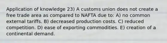 Application of knowledge 23) A customs union does not create a free trade area as compared to NAFTA due to: A) no common external tariffs. B) decreased production costs. C) reduced competition. D) ease of exporting commodities. E) creation of a continental demand.