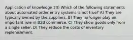 Application of knowledge 23) Which of the following statements about automated order entry systems is not true? A) They are typically owned by the suppliers. B) They no longer play an important role in B2B commerce. C) They show goods only from a single seller. D) They reduce the costs of inventory replenishment.