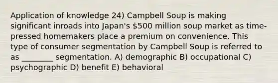 Application of knowledge 24) Campbell Soup is making significant inroads into Japan's 500 million soup market as time-pressed homemakers place a premium on convenience. This type of consumer segmentation by Campbell Soup is referred to as ________ segmentation. A) demographic B) occupational C) psychographic D) benefit E) behavioral