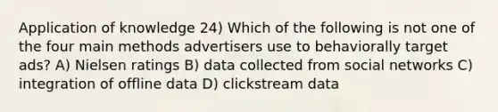 Application of knowledge 24) Which of the following is not one of the four main methods advertisers use to behaviorally target ads? A) Nielsen ratings B) data collected from social networks C) integration of offline data D) clickstream data