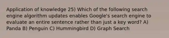 Application of knowledge 25) Which of the following search engine algorithm updates enables Google's search engine to evaluate an entire sentence rather than just a key word? A) Panda B) Penguin C) Hummingbird D) Graph Search