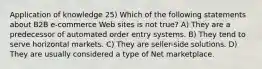 Application of knowledge 25) Which of the following statements about B2B e-commerce Web sites is not true? A) They are a predecessor of automated order entry systems. B) They tend to serve horizontal markets. C) They are seller-side solutions. D) They are usually considered a type of Net marketplace.