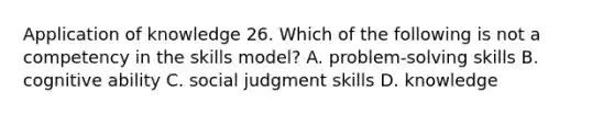 Application of knowledge 26. Which of the following is not a competency in the skills model? A. problem-solving skills B. cognitive ability C. social judgment skills D. knowledge