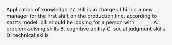 Application of knowledge 27. Bill is in charge of hiring a new manager for the first shift on the production line. according to Katz's model, bill should be looking for a person with ______. A. problem-solving skills B. cognitive ability C. social judgment skills D. technical skills