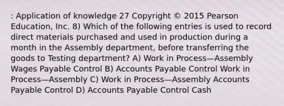 : Application of knowledge 27 Copyright © 2015 Pearson Education, Inc. 8) Which of the following entries is used to record direct materials purchased and used in production during a month in the Assembly department, before transferring the goods to Testing department? A) Work in Process—Assembly Wages Payable Control B) Accounts Payable Control Work in Process—Assembly C) Work in Process—Assembly Accounts Payable Control D) Accounts Payable Control Cash