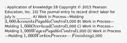 : Application of knowledge 28 Copyright © 2015 Pearson Education, Inc. 10) The journal entry to record direct labor for July is ________. A) Work in Process—Molding 3,000 Accounts Payable Control3,000 B) Work in Process—Molding 1,000 Overhead Control1,000 C) Work in Process—Molding 1,000 Wages Payable Control1,000 D) Work in Process—Molding 1,000 Work in Process—Finishing1,000