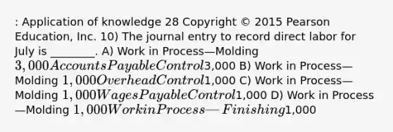 : Application of knowledge 28 Copyright © 2015 Pearson Education, Inc. 10) The journal entry to record direct labor for July is ________. A) Work in Process—Molding 3,000 Accounts Payable Control3,000 B) Work in Process—Molding 1,000 Overhead Control1,000 C) Work in Process—Molding 1,000 Wages Payable Control1,000 D) Work in Process—Molding 1,000 Work in Process—Finishing1,000