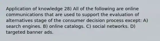 Application of knowledge 28) All of the following are online communications that are used to support the evaluation of alternatives stage of the consumer decision process except: A) search engines. B) online catalogs. C) social networks. D) targeted banner ads.