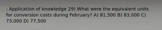 : Application of knowledge 29) What were the equivalent units for conversion costs during February? A) 81,500 B) 83,000 C) 73,000 D) 77,500