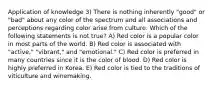 Application of knowledge 3) There is nothing inherently "good" or "bad" about any color of the spectrum and all associations and perceptions regarding color arise from culture. Which of the following statements is not true? A) Red color is a popular color in most parts of the world. B) Red color is associated with "active," "vibrant," and "emotional." C) Red color is preferred in many countries since it is the color of blood. D) Red color is highly preferred in Korea. E) Red color is tied to the traditions of viticulture and winemaking.