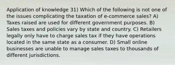 Application of knowledge 31) Which of the following is not one of the issues complicating the taxation of e-commerce sales? A) Taxes raised are used for different government purposes. B) Sales taxes and policies vary by state and country. C) Retailers legally only have to charge sales tax if they have operations located in the same state as a consumer. D) Small online businesses are unable to manage sales taxes to thousands of different jurisdictions.