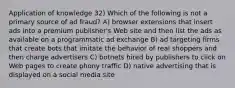 Application of knowledge 32) Which of the following is not a primary source of ad fraud? A) browser extensions that insert ads into a premium publisher's Web site and then list the ads as available on a programmatic ad exchange B) ad targeting firms that create bots that imitate the behavior of real shoppers and then charge advertisers C) botnets hired by publishers to click on Web pages to create phony traffic D) native advertising that is displayed on a social media site