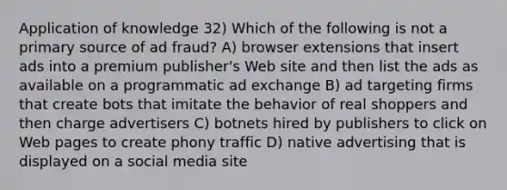 Application of knowledge 32) Which of the following is not a primary source of ad fraud? A) browser extensions that insert ads into a premium publisher's Web site and then list the ads as available on a programmatic ad exchange B) ad targeting firms that create bots that imitate the behavior of real shoppers and then charge advertisers C) botnets hired by publishers to click on Web pages to create phony traffic D) native advertising that is displayed on a social media site