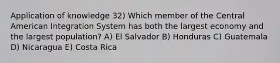 Application of knowledge 32) Which member of the Central American Integration System has both the largest economy and the largest population? A) El Salvador B) Honduras C) Guatemala D) Nicaragua E) Costa Rica