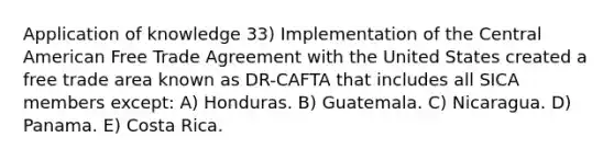 Application of knowledge 33) Implementation of the Central American Free Trade Agreement with the United States created a free trade area known as DR-CAFTA that includes all SICA members except: A) Honduras. B) Guatemala. C) Nicaragua. D) Panama. E) Costa Rica.