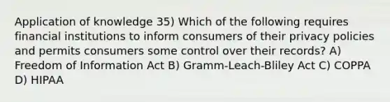 Application of knowledge 35) Which of the following requires financial institutions to inform consumers of their privacy policies and permits consumers some control over their records? A) Freedom of Information Act B) Gramm-Leach-Bliley Act C) COPPA D) HIPAA