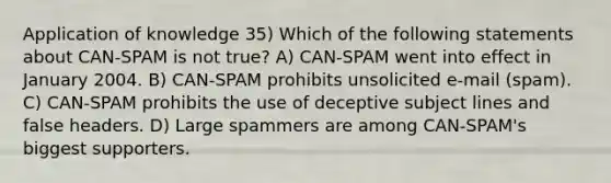 Application of knowledge 35) Which of the following statements about CAN-SPAM is not true? A) CAN-SPAM went into effect in January 2004. B) CAN-SPAM prohibits unsolicited e-mail (spam). C) CAN-SPAM prohibits the use of deceptive subject lines and false headers. D) Large spammers are among CAN-SPAM's biggest supporters.