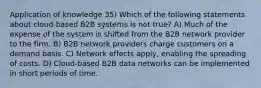 Application of knowledge 35) Which of the following statements about cloud-based B2B systems is not true? A) Much of the expense of the system is shifted from the B2B network provider to the firm. B) B2B network providers charge customers on a demand basis. C) Network effects apply, enabling the spreading of costs. D) Cloud-based B2B data networks can be implemented in short periods of time.