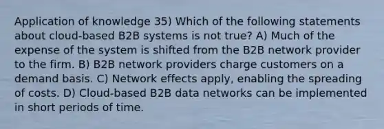 Application of knowledge 35) Which of the following statements about cloud-based B2B systems is not true? A) Much of the expense of the system is shifted from the B2B network provider to the firm. B) B2B network providers charge customers on a demand basis. C) Network effects apply, enabling the spreading of costs. D) Cloud-based B2B data networks can be implemented in short periods of time.