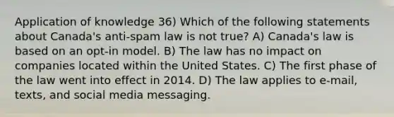 Application of knowledge 36) Which of the following statements about Canada's anti-spam law is not true? A) Canada's law is based on an opt-in model. B) The law has no impact on companies located within the United States. C) The first phase of the law went into effect in 2014. D) The law applies to e-mail, texts, and social media messaging.