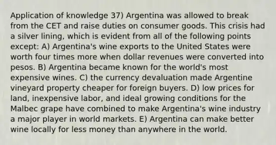 Application of knowledge 37) Argentina was allowed to break from the CET and raise duties on consumer goods. This crisis had a silver lining, which is evident from all of the following points except: A) Argentina's wine exports to the United States were worth four times more when dollar revenues were converted into pesos. B) Argentina became known for the world's most expensive wines. C) the currency devaluation made Argentine vineyard property cheaper for foreign buyers. D) low prices for land, inexpensive labor, and ideal growing conditions for the Malbec grape have combined to make Argentina's wine industry a major player in world markets. E) Argentina can make better wine locally for less money than anywhere in the world.